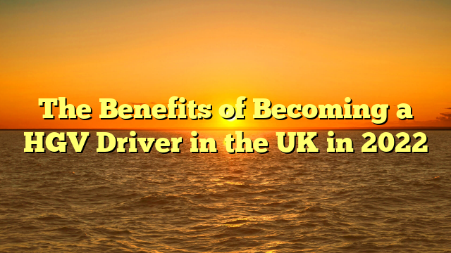 The Benefits of Becoming a HGV Driver in the UK in 2022