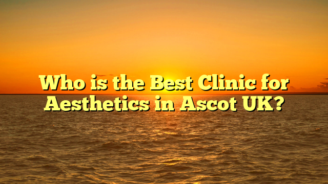 Who is the Best Clinic for Aesthetics in Ascot UK?